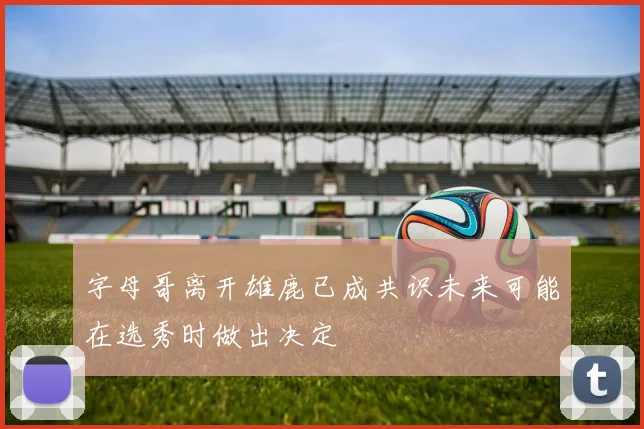 字母哥离开雄鹿已成共识未来可能在选秀时做出决定