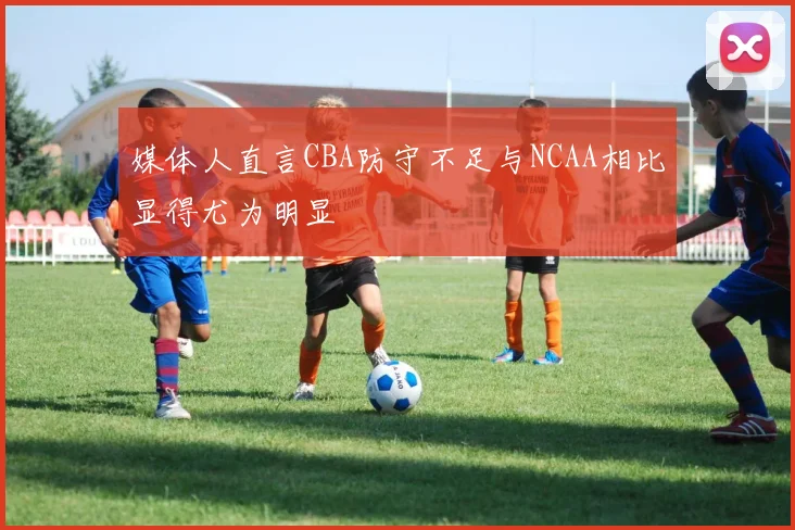媒体人直言CBA防守不足与NCAA相比显得尤为明显