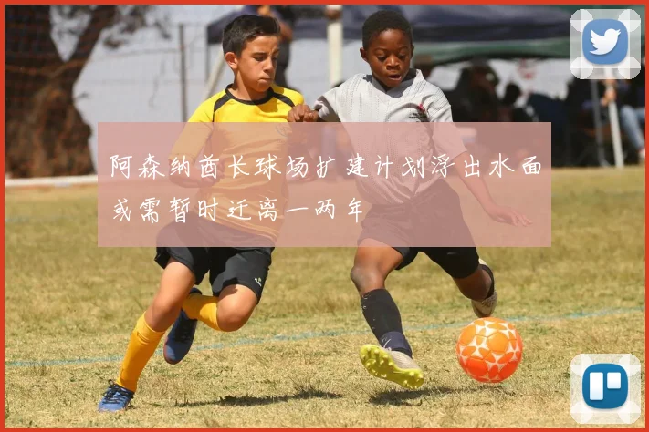 阿森纳酋长球场扩建计划浮出水面或需暂时迁离一两年