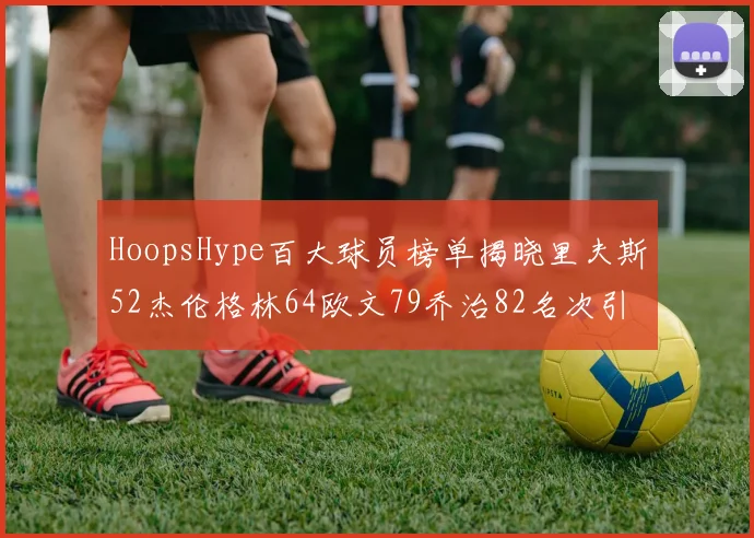 HoopsHype百大球员榜单揭晓里夫斯52杰伦格林64欧文79乔治82名次引关注