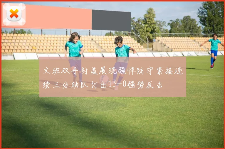 文班双手封盖展现强悍防守紧接连续三分助队打出15-0强势反击