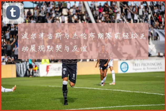 波尔津吉斯与杰伦布朗赛前轻松互动展现默契与友谊