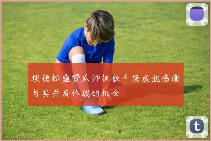 埃德松盛赞瓜帅执教千场成就感谢与其并肩作战的机会