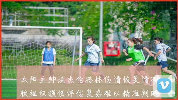 太阳主帅谈杰伦格林伤情恢复情况软组织损伤评估复杂难以精准判断