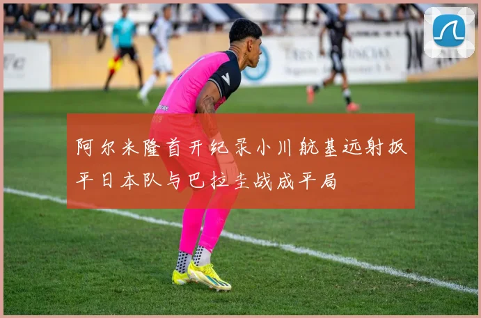 阿尔米隆首开纪录小川航基远射扳平日本队与巴拉圭战成平局