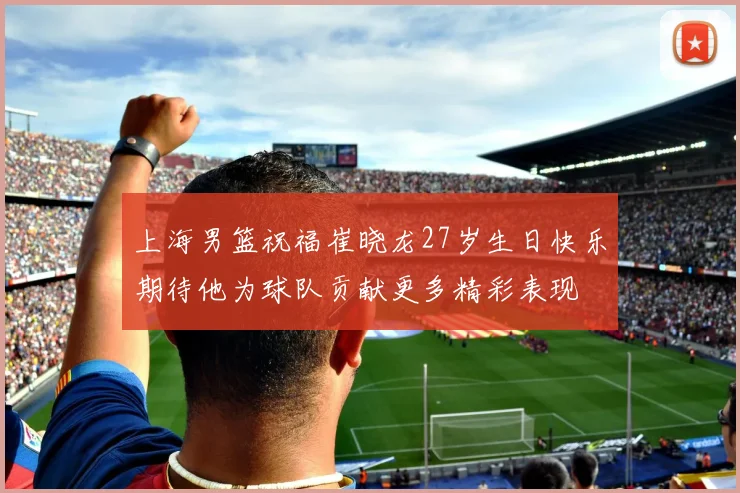 上海男篮祝福崔晓龙27岁生日快乐期待他为球队贡献更多精彩表现