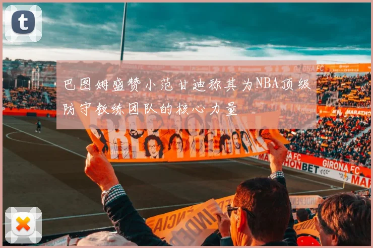 巴图姆盛赞小范甘迪称其为NBA顶级防守教练团队的核心力量
