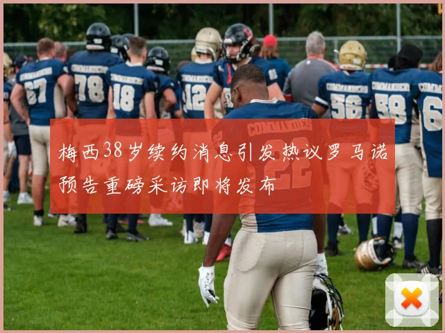 梅西38岁续约消息引发热议罗马诺预告重磅采访即将发布