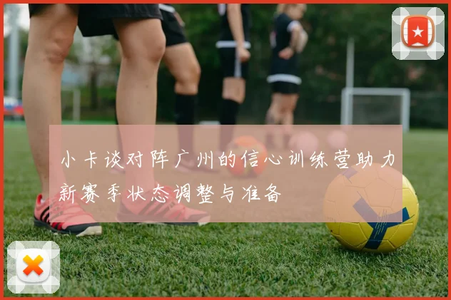 小卡谈对阵广州的信心训练营助力新赛季状态调整与准备