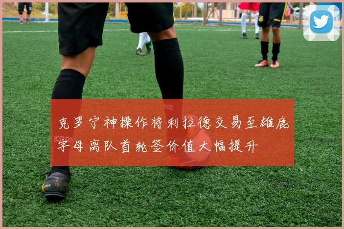 克罗宁神操作将利拉德交易至雄鹿字母离队首轮签价值大幅提升