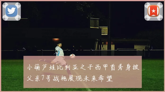 小葫芦娃比利亚之子西甲首秀身披父亲7号战袍展现未来希望