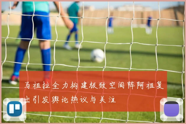 马祖拉全力构建极致空间阵阿祖复出引发舆论热议与关注