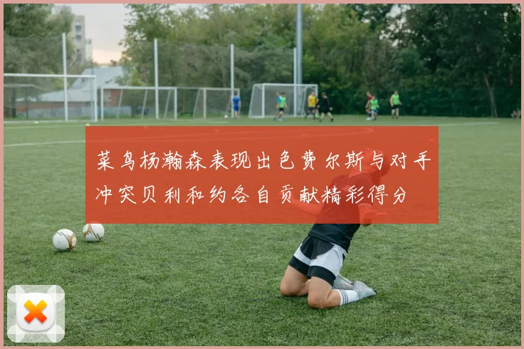 菜鸟杨瀚森表现出色费尔斯与对手冲突贝利和约各自贡献精彩得分