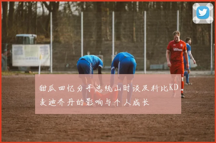 甜瓜回忆分手总统山时谈及科比KD麦迪乔丹的影响与个人成长