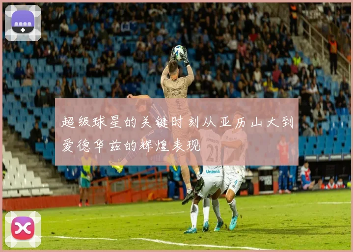 超级球星的关键时刻从亚历山大到爱德华兹的辉煌表现