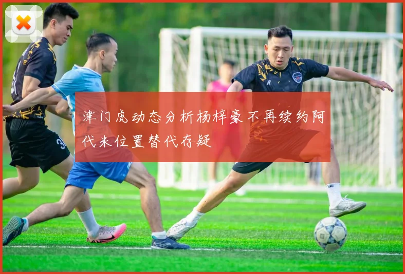津门虎动态分析杨梓豪不再续约阿代米位置替代存疑