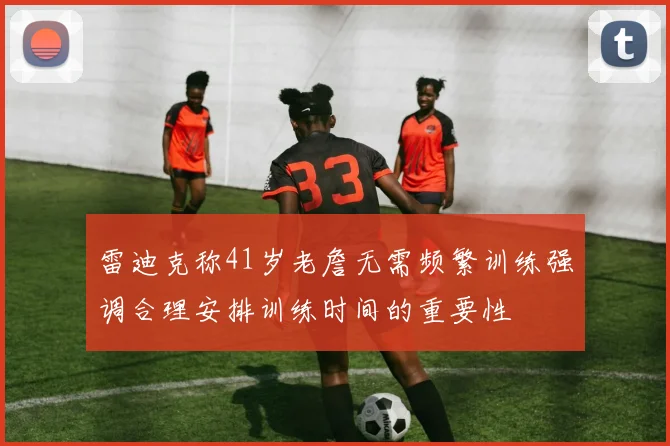 雷迪克称41岁老詹无需频繁训练强调合理安排训练时间的重要性