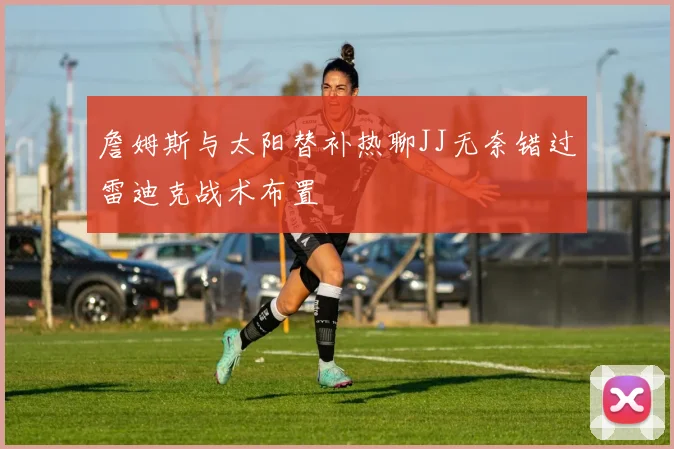 詹姆斯与太阳替补热聊JJ无奈错过雷迪克战术布置