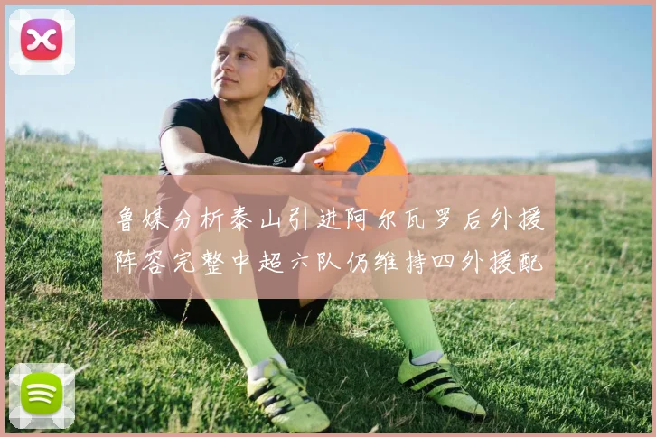 鲁媒分析泰山引进阿尔瓦罗后外援阵容完整中超六队仍维持四外援配置