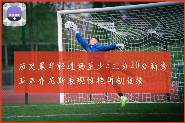 历史最年轻连场至少5三分20分新秀亚库乔尼斯表现惊艳再创佳绩