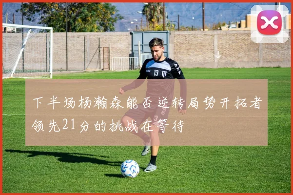 下半场杨瀚森能否逆转局势开拓者领先21分的挑战在等待