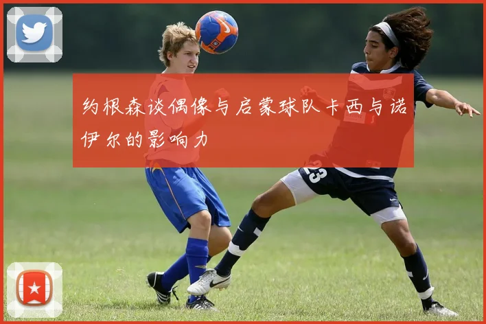 约根森谈偶像与启蒙球队卡西与诺伊尔的影响力