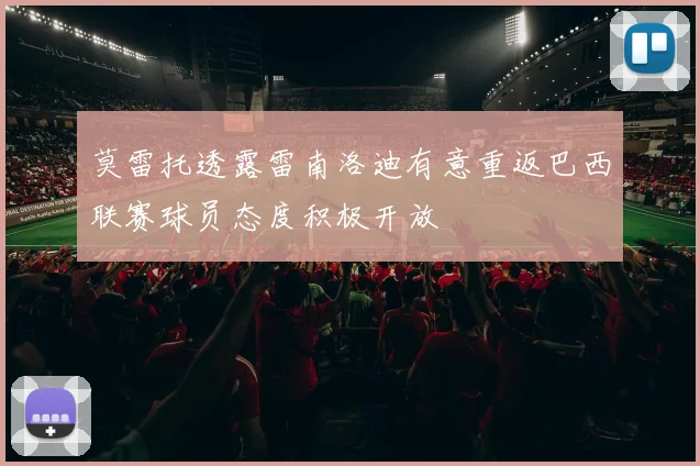 莫雷托透露雷南洛迪有意重返巴西联赛球员态度积极开放