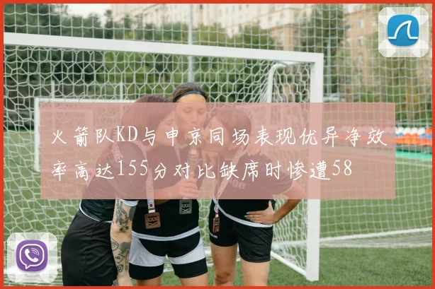 火箭队KD与申京同场表现优异净效率高达155分对比缺席时惨遭58