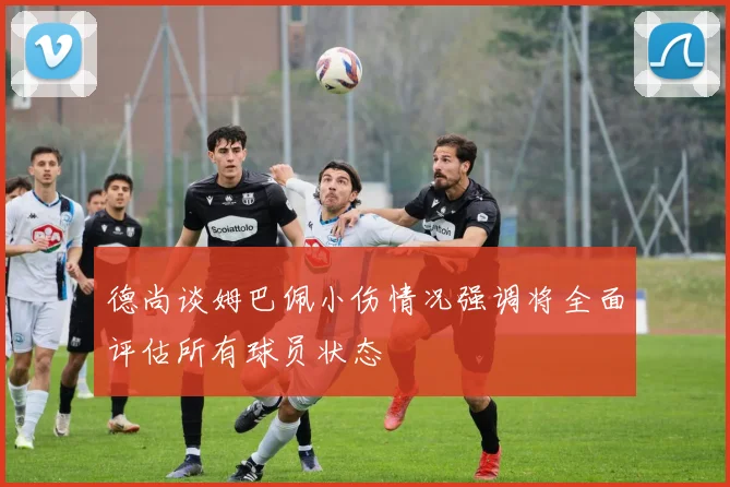 德尚谈姆巴佩小伤情况强调将全面评估所有球员状态