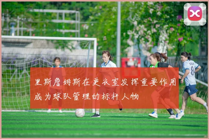 里斯詹姆斯在更衣室发挥重要作用成为球队管理的标杆人物