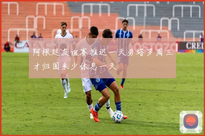 阿根廷友谊赛推迟一天劳塔罗周三才归国米少休息一天
