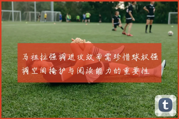 马祖拉强调进攻效率需珍惜球权强调空间掩护与阅读能力的重要性