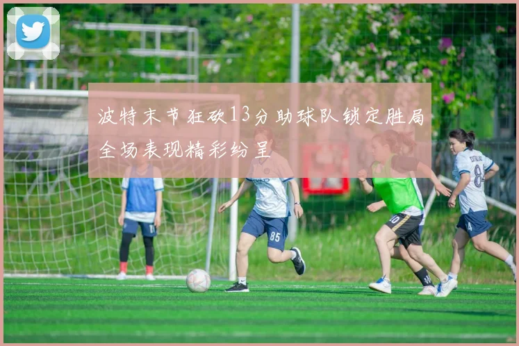 波特末节狂砍13分助球队锁定胜局全场表现精彩纷呈