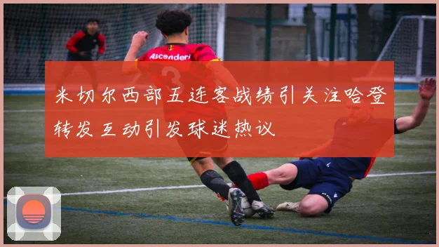 米切尔西部五连客战绩引关注哈登转发互动引发球迷热议