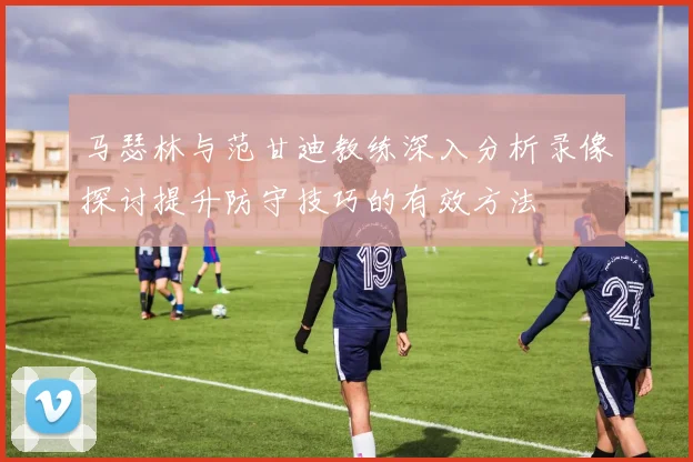 马瑟林与范甘迪教练深入分析录像探讨提升防守技巧的有效方法