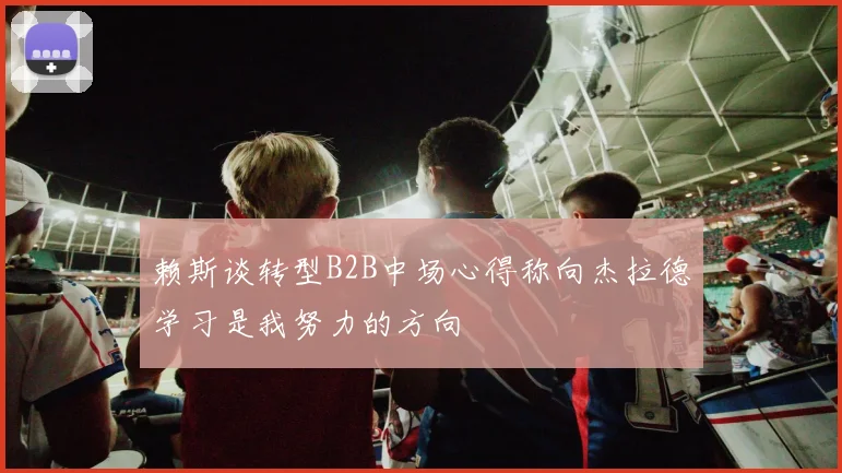 赖斯谈转型B2B中场心得称向杰拉德学习是我努力的方向