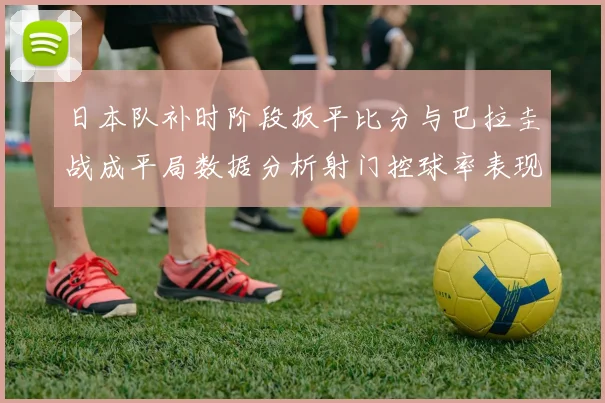 日本队补时阶段扳平比分与巴拉圭战成平局数据分析射门控球率表现突出